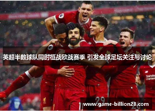 英超半数球队同时征战欧战赛季 引发全球足坛关注与讨论