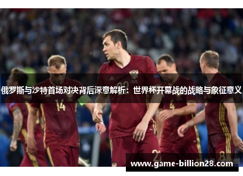 俄罗斯与沙特首场对决背后深意解析：世界杯开幕战的战略与象征意义